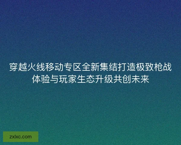 穿越火线移动专区全新集结打造极致枪战体验与玩家生态升级共创未来