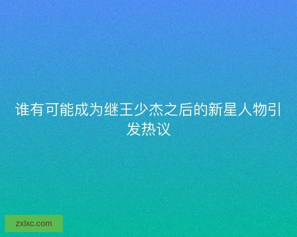 谁有可能成为继王少杰之后的新星人物引发热议