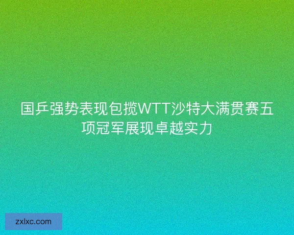 国乒强势表现包揽WTT沙特大满贯赛五项冠军展现卓越实力
