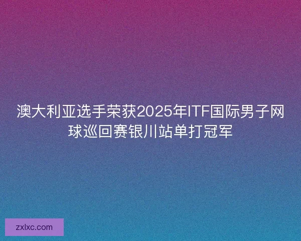 澳大利亚选手荣获2025年ITF国际男子网球巡回赛银川站单打冠军