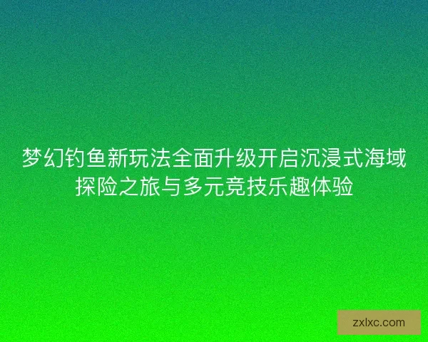 梦幻钓鱼新玩法全面升级开启沉浸式海域探险之旅与多元竞技乐趣体验
